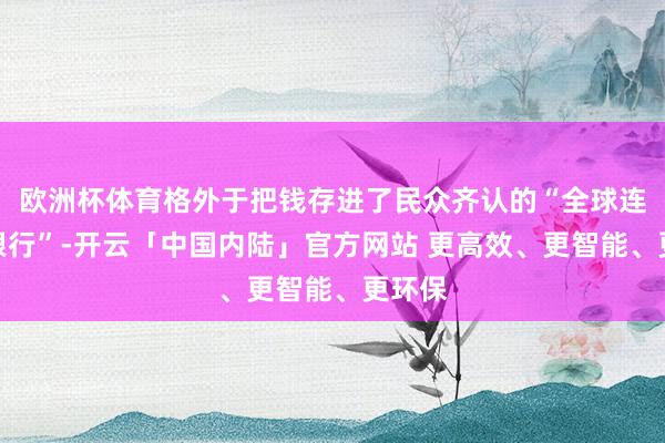 欧洲杯体育格外于把钱存进了民众齐认的“全球连锁大银行”-开云「中国内陆」官方网站 更高效、更智能、更环保