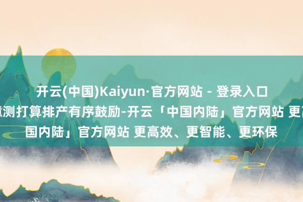 开云(中国)Kaiyun·官方网站 - 登录入口当今公司一季度出产臆测打算排产有序鼓励-开云「中国内陆」官方网站 更高效、更智能、更环保