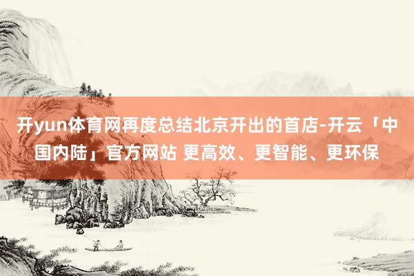 开yun体育网再度总结北京开出的首店-开云「中国内陆」官方网站 更高效、更智能、更环保